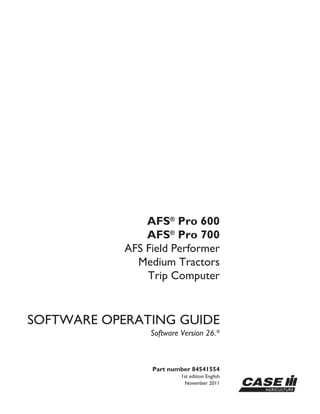 Part number 84541554
1st edition English
November 2011
SOFTWARE OPERATING GUIDE
Software Version 26.*
AFS®
Pro 600
AFS®
Pro 700
AFS Field Performer
Medium Tractors
Trip Computer
 
