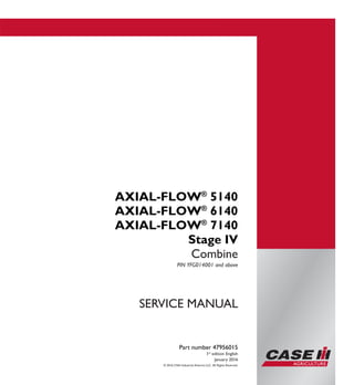 © 2016 CNH Industrial America LLC. All Rights Reserved.
Part number 47956015
1st
edition English
January 2016
SERVICE MANUAL
AXIAL-FLOW®
5140
AXIAL-FLOW®
6140
AXIAL-FLOW®
7140
Stage IV
Combine
PIN YFG014001 and above
Part number 47956015
SERVICEMANUAL
1/5
AXIAL-FLOW®
5140
AXIAL-FLOW®
6140
AXIAL-FLOW®
7140
Stage IV
Combine
PIN YFG014001 and above
 