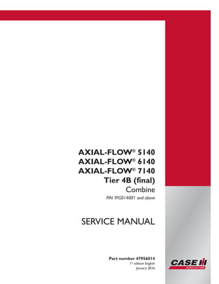 Printed in U.S.A.
© 2016 CNH Industrial America LLC. All Rights Reserved.
Case IH is a trademark registered in the United States and many
other countries, owned by or licensed to CNH Industrial N.V.,
its subsidiaries or affiliates.
AXIAL-FLOW®
5140
AXIAL-FLOW®
6140
AXIAL-FLOW®
7140
Tier 4B (final)
Combine
PIN YFG014001 and above
Part number 47956014
1st
edition English
January 2016
SERVICE MANUAL
 