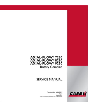 Part number 48040837
1/6
AXIAL-FLOW®
7230
AXIAL-FLOW®
8230
AXIAL-FLOW®
9230
Rotary Combine
SERVICE MANUAL
Rotary Combine
Part number 48040837
English
August 2017
© 2017 CNH Industrial Latin America LTDA. All Rights Reserved.
AXIAL-FLOW®
7230
AXIAL-FLOW®
8230
AXIAL-FLOW®
9230
SERVICEMANUAL
 