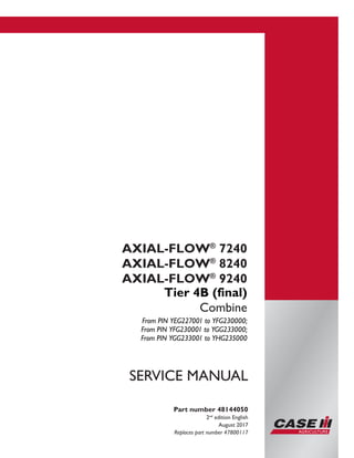 Printed in U.S.A.
© 2017 CNH Industrial America LLC. All Rights Reserved.
Case IH is a trademark registered in the United States and many
other countries, owned or licensed to CNH Industrial N.V.,
its subsidiaries or affiliates.
AXIAL-FLOW®
7240
AXIAL-FLOW®
8240
AXIAL-FLOW®
9240
Tier 4B (final)
Combine
From PIN YEG227001 to YFG230000;
From PIN YFG230001 to YGG233000;
From PIN YGG233001 to YHG235000
Part number 48144050
2nd
edition English
August 2017
Replaces part number 47800117
SERVICE MANUAL
 