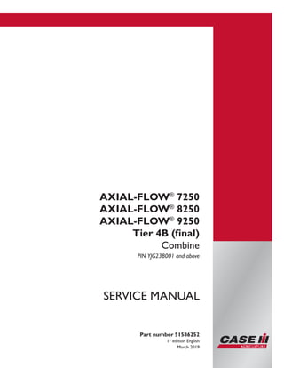Part number 51586252
1st
edition English
March 2019
SERVICE MANUAL
AXIAL-FLOW®
7250
AXIAL-FLOW®
8250
AXIAL-FLOW®
9250
Tier 4B (final)
Combine
PIN YJG238001 and above
Printed in U.S.A.
© 2018 CNH Industrial America LLC. All Rights Reserved.
Case IH is a trademark registered in the United States and many
other countries, owned or licensed to CNH Industrial N.V.,
its subsidiaries or affiliates.
 