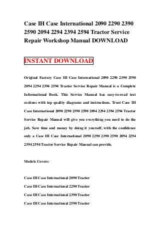 Case IH Case International 2090 2290 2390
2590 2094 2294 2394 2594 Tractor Service
Repair Workshop Manual DOWNLOAD


INSTANT DOWNLOAD

Original Factory Case IH Case International 2090 2290 2390 2590

2094 2294 2394 2594 Tractor Service Repair Manual is a Complete

Informational Book. This Service Manual has easy-to-read text

sections with top quality diagrams and instructions. Trust Case IH

Case International 2090 2290 2390 2590 2094 2294 2394 2594 Tractor

Service Repair Manual will give you everything you need to do the

job. Save time and money by doing it yourself, with the confidence

only a Case IH Case International 2090 2290 2390 2590 2094 2294

2394 2594 Tractor Service Repair Manual can provide.



Models Covers:



Case IH Case International 2090 Tractor

Case IH Case International 2290 Tractor

Case IH Case International 2390 Tractor

Case IH Case International 2590 Tractor
 