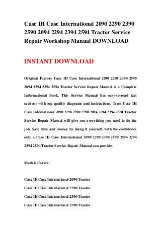 Case IH Case International 2090 2290 2390
2590 2094 2294 2394 2594 Tractor Service
Repair Workshop Manual DOWNLOAD
INSTANT DOWNLOAD
Original Factory Case IH Case International 2090 2290 2390 2590
2094 2294 2394 2594 Tractor Service Repair Manual is a Complete
Informational Book. This Service Manual has easy-to-read text
sections with top quality diagrams and instructions. Trust Case IH
Case International 2090 2290 2390 2590 2094 2294 2394 2594 Tractor
Service Repair Manual will give you everything you need to do the
job. Save time and money by doing it yourself, with the confidence
only a Case IH Case International 2090 2290 2390 2590 2094 2294
2394 2594 Tractor Service Repair Manual can provide.
Models Covers:
Case IH Case International 2090 Tractor
Case IH Case International 2290 Tractor
Case IH Case International 2390 Tractor
Case IH Case International 2590 Tractor
 