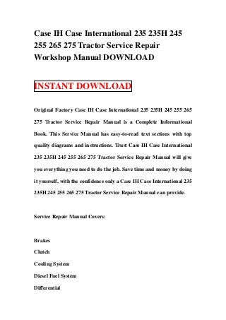 Case IH Case International 235 235H 245
255 265 275 Tractor Service Repair
Workshop Manual DOWNLOAD


INSTANT DOWNLOAD

Original Factory Case IH Case International 235 235H 245 255 265

275 Tractor Service Repair Manual is a Complete Informational

Book. This Service Manual has easy-to-read text sections with top

quality diagrams and instructions. Trust Case IH Case International

235 235H 245 255 265 275 Tractor Service Repair Manual will give

you everything you need to do the job. Save time and money by doing

it yourself, with the confidence only a Case IH Case International 235

235H 245 255 265 275 Tractor Service Repair Manual can provide.



Service Repair Manual Covers:



Brakes

Clutch

Cooling System

Diesel Fuel System

Differential
 