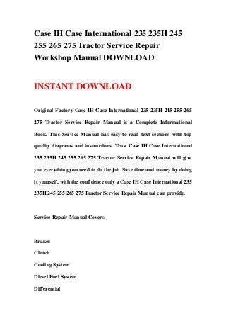 Case IH Case International 235 235H 245
255 265 275 Tractor Service Repair
Workshop Manual DOWNLOAD
INSTANT DOWNLOAD
Original Factory Case IH Case International 235 235H 245 255 265
275 Tractor Service Repair Manual is a Complete Informational
Book. This Service Manual has easy-to-read text sections with top
quality diagrams and instructions. Trust Case IH Case International
235 235H 245 255 265 275 Tractor Service Repair Manual will give
you everything you need to do the job. Save time and money by doing
it yourself, with the confidence only a Case IH Case International 235
235H 245 255 265 275 Tractor Service Repair Manual can provide.
Service Repair Manual Covers:
Brakes
Clutch
Cooling System
Diesel Fuel System
Differential
 