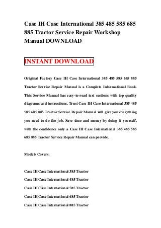 Case IH Case International 385 485 585 685
885 Tractor Service Repair Workshop
Manual DOWNLOAD


INSTANT DOWNLOAD

Original Factory Case IH Case International 385 485 585 685 885

Tractor Service Repair Manual is a Complete Informational Book.

This Service Manual has easy-to-read text sections with top quality

diagrams and instructions. Trust Case IH Case International 385 485

585 685 885 Tractor Service Repair Manual will give you everything

you need to do the job. Save time and money by doing it yourself,

with the confidence only a Case IH Case International 385 485 585

685 885 Tractor Service Repair Manual can provide.



Models Covers:



Case IH Case International 385 Tractor

Case IH Case International 485 Tractor

Case IH Case International 585 Tractor

Case IH Case International 685 Tractor

Case IH Case International 885 Tractor
 