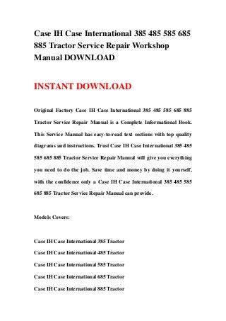 Case IH Case International 385 485 585 685
885 Tractor Service Repair Workshop
Manual DOWNLOAD
INSTANT DOWNLOAD
Original Factory Case IH Case International 385 485 585 685 885
Tractor Service Repair Manual is a Complete Informational Book.
This Service Manual has easy-to-read text sections with top quality
diagrams and instructions. Trust Case IH Case International 385 485
585 685 885 Tractor Service Repair Manual will give you everything
you need to do the job. Save time and money by doing it yourself,
with the confidence only a Case IH Case International 385 485 585
685 885 Tractor Service Repair Manual can provide.
Models Covers:
Case IH Case International 385 Tractor
Case IH Case International 485 Tractor
Case IH Case International 585 Tractor
Case IH Case International 685 Tractor
Case IH Case International 885 Tractor
 