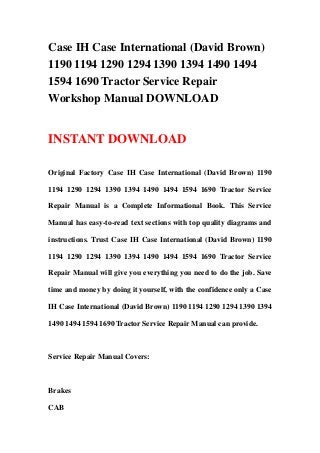 Case IH Case International (David Brown)
1190 1194 1290 1294 1390 1394 1490 1494
1594 1690 Tractor Service Repair
Workshop Manual DOWNLOAD
INSTANT DOWNLOAD
Original Factory Case IH Case International (David Brown) 1190
1194 1290 1294 1390 1394 1490 1494 1594 1690 Tractor Service
Repair Manual is a Complete Informational Book. This Service
Manual has easy-to-read text sections with top quality diagrams and
instructions. Trust Case IH Case International (David Brown) 1190
1194 1290 1294 1390 1394 1490 1494 1594 1690 Tractor Service
Repair Manual will give you everything you need to do the job. Save
time and money by doing it yourself, with the confidence only a Case
IH Case International (David Brown) 1190 1194 1290 1294 1390 1394
1490 1494 1594 1690 Tractor Service Repair Manual can provide.
Service Repair Manual Covers:
Brakes
CAB
 