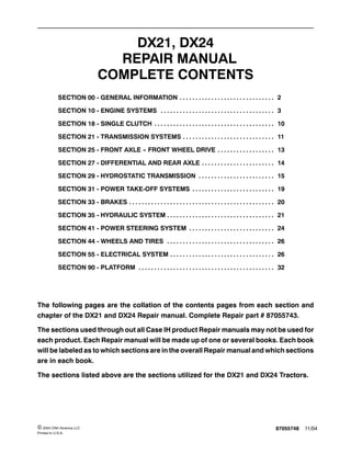 87055748 11/04© 2004 CNH America LLC
Printed In U.S.A.
DX21, DX24
REPAIR MANUAL
COMPLETE CONTENTS
SECTION 00 - GENERAL INFORMATION 2. . . . . . . . . . . . . . . . . . . . . . . . . . . . . .
SECTION 10 - ENGINE SYSTEMS 3. . . . . . . . . . . . . . . . . . . . . . . . . . . . . . . . . . . .
SECTION 18 - SINGLE CLUTCH 10. . . . . . . . . . . . . . . . . . . . . . . . . . . . . . . . . . . . . .
SECTION 21 - TRANSMISSION SYSTEMS 11. . . . . . . . . . . . . . . . . . . . . . . . . . . . .
SECTION 25 - FRONT AXLE -- FRONT WHEEL DRIVE 13. . . . . . . . . . . . . . . . . .
SECTION 27 - DIFFERENTIAL AND REAR AXLE 14. . . . . . . . . . . . . . . . . . . . . . .
SECTION 29 - HYDROSTATIC TRANSMISSION 15. . . . . . . . . . . . . . . . . . . . . . . .
SECTION 31 - POWER TAKE-OFF SYSTEMS 19. . . . . . . . . . . . . . . . . . . . . . . . . .
SECTION 33 - BRAKES 20. . . . . . . . . . . . . . . . . . . . . . . . . . . . . . . . . . . . . . . . . . . . . .
SECTION 35 - HYDRAULIC SYSTEM 21. . . . . . . . . . . . . . . . . . . . . . . . . . . . . . . . . .
SECTION 41 - POWER STEERING SYSTEM 24. . . . . . . . . . . . . . . . . . . . . . . . . . .
SECTION 44 - WHEELS AND TIRES 26. . . . . . . . . . . . . . . . . . . . . . . . . . . . . . . . . .
SECTION 55 - ELECTRICAL SYSTEM 26. . . . . . . . . . . . . . . . . . . . . . . . . . . . . . . . .
SECTION 90 - PLATFORM 32. . . . . . . . . . . . . . . . . . . . . . . . . . . . . . . . . . . . . . . . . . .
The following pages are the collation of the contents pages from each section and
chapter of the DX21 and DX24 Repair manual. Complete Repair part # 87055743.
The sections used through out all Case IH product Repair manuals may not be used for
each product. Each Repair manual will be made up of one or several books. Each book
will be labeled as to which sections are in the overall Repair manual and which sections
are in each book.
The sections listed above are the sections utilized for the DX21 and DX24 Tractors.
 
