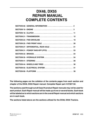 87367137 8/05© 2005 CNH America LLC
Printed In U.S.A.
DX48, DX55
REPAIR MANUAL
COMPLETE CONTENTS
SECTION 00 - GENERAL INFORMATION 2. . . . . . . . . . . . . . . . . . . . . . . . . . . . . .
SECTION 10 - ENGINE 3. . . . . . . . . . . . . . . . . . . . . . . . . . . . . . . . . . . . . . . . . . . . . .
SECTION 18 - CLUTCH 11. . . . . . . . . . . . . . . . . . . . . . . . . . . . . . . . . . . . . . . . . . . . . .
SECTION 21 - TRANSMISSION 12. . . . . . . . . . . . . . . . . . . . . . . . . . . . . . . . . . . . . . .
SECTION 23 - FWD DRIVELINE 19. . . . . . . . . . . . . . . . . . . . . . . . . . . . . . . . . . . . . .
SECTION 25 - FWD FRONT AXLE 20. . . . . . . . . . . . . . . . . . . . . . . . . . . . . . . . . . . .
SECTION 27 - DIFFERENTIAL, REAR AXLE 21. . . . . . . . . . . . . . . . . . . . . . . . . . .
SECTION 31 - POWER TAKE-OFF (PTO) 23. . . . . . . . . . . . . . . . . . . . . . . . . . . . . .
SECTION 33 - BRAKES 24. . . . . . . . . . . . . . . . . . . . . . . . . . . . . . . . . . . . . . . . . . . . . .
SECTION 35 - HYDRAULIC SYSTEM 24. . . . . . . . . . . . . . . . . . . . . . . . . . . . . . . . . .
SECTION 41 - STEERING 28. . . . . . . . . . . . . . . . . . . . . . . . . . . . . . . . . . . . . . . . . . . .
SECTION 44 - WHEELS AND TIRES 30. . . . . . . . . . . . . . . . . . . . . . . . . . . . . . . . . .
SECTION 55 - ELECTRICAL SYSTEM 31. . . . . . . . . . . . . . . . . . . . . . . . . . . . . . . . .
SECTION 90 - PLATFORM 39. . . . . . . . . . . . . . . . . . . . . . . . . . . . . . . . . . . . . . . . . . .
The following pages are the collation of the contents pages from each section and
chapter of the DX48, DX55 Repair manual. Complete Repair part # 87367132.
The sections used through out all Case IH product Repair manuals may not be used for
each product. Each Repair manual will be made up of one or several books. Each book
will be labeled as to which sections are in the overall Repair manual and which sections
are in each book.
The sections listed above are the sections utilized for the DX48, DX55 Tractors.
 
