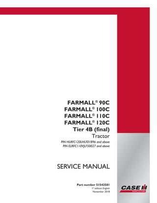 Printed in U.S.A.
© 2018 CNH Industrial Italia S.p.A. All Rights Reserved.
Case IH is a trademark registered in the United States and many
other countries, owned by or licensed to CNH Industrial N.V.,
its subsidiaries or affiliates.
FARMALL®
90C
FARMALL®
100C
FARMALL®
110C
FARMALL®
120C
Tier 4B (final)
Tractor
PIN HLRFC120LHLF01896 and above
PIN ELRFC110VJLF50027 and above
Part number 51543581
1st
edition English
November 2018
SERVICE MANUAL
 
