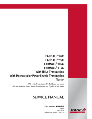 Printed in U.S.A.
© 2015 CNH Industrial Italia S.p.A. All Rights Reserved.
Case IH is a trademark registered in the United States and many
other countries, owned by or licensed to CNH Industrial N.V.,
its subsidiaries or affiliates.
FARMALL®
85C
FARMALL®
95C
FARMALL®
105C
FARMALL®
115C
With Hi-Lo Transmission
With Mechanical or Power Shuttle Transmission
Tractor
With Hi-Lo Transmission PIN ZxJV0xxxx and above
With Mechanical or Power Shuttle Transmission PIN ZxJV5xxxx and above
Part number 47840678
English
March 2015
Replaces part number 47561951
SERVICE MANUAL
 