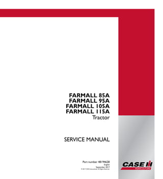 Part number 48194628
1/1
FARMALL 85A
FARMALL 95A
FARMALL 105A
FARMALL 115A
Tractor
SERVICE MANUAL
FARMALL 85A
FARMALL 95A
FARMALL 105A
FARMALL 115A
Tractor
Part number 48194628
English
September 2017
© 2017 CNHI International. All Rights Reserved.
SERVICEMANUAL
 