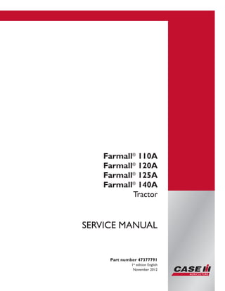 Printed in U.S.A.
Copyright © 2012 CNH America LLC. All Rights Reserved.
Case IH is a registered trademark of CNH America LLC.
Racine Wisconsin 53404 U.S.A.
Farmall®
110A
Farmall®
120A
Farmall®
125A
Farmall®
140A
Tractor
Part number 47377791
1st
edition English
November 2012
SERVICE MANUAL
 