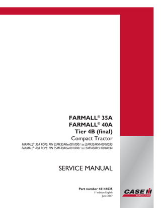 Part number 48144025
1st
edition English
June 2017
SERVICE MANUAL
FARMALL®
35A
FARMALL®
40A
Tier 4B (final)
Compact Tractor
FARMALL®
35A ROPS: PIN LSMF35ARxx0010001 to LSMF35ARVH0010035
FARMALL®
40A ROPS: PIN LSMF40ARxx0010001 to LSMF40ARCH0010034
Printed in U.S.A.
© 2017 CNH Industrial America LLC. All Rights Reserved.
Case IH is a trademark registered in the United States and many
other countries, owned or licensed to CNH Industrial N.V.,
its subsidiaries or affiliates.
 