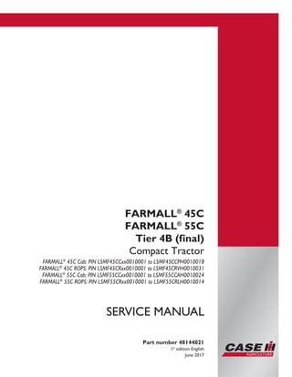 Part number 48144021
1st
edition English
June 2017
SERVICE MANUAL
FARMALL®
45C
FARMALL®
55C
Tier 4B (final)
Compact Tractor
FARMALL®
45C Cab: PIN LSMF45CCxx0010001 to LSMF45CCPH0010018
FARMALL®
45C ROPS: PIN LSMF45CRxx0010001 to LSMF45CRVH0010031
FARMALL®
55C Cab: PIN LSMF55CCxx0010001 to LSMF55CCAH0010024
FARMALL®
55C ROPS: PIN LSMF55CRxx0010001 to LSMF55CRLH0010014
Printed in U.S.A.
© 2017 CNH Industrial America LLC. All Rights Reserved.
Case IH is a trademark registered in the United States and many
other countries, owned or licensed to CNH Industrial N.V.,
its subsidiaries or affiliates.
 