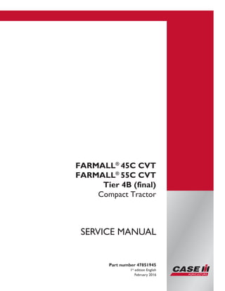 Printed in U.S.A.
© 2016 CNH Industrial America LLC. All Rights Reserved.
Case IH is a trademark registered in the United States and many
other countries, owned by or licensed to CNH Industrial N.V.,
its subsidiaries or affiliates.
Part number 47851945
1st
edition English
February 2016
SERVICE MANUAL
FARMALL®
45C CVT
FARMALL®
55C CVT
Tier 4B (final)
Compact Tractor
 