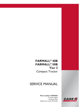 Part number 47698302
2nd
edition English
November 2016
Replaces part number 84542386
SERVICE MANUAL
FARMALL®
40B
FARMALL®
50B
Tier 3
Compact Tractor
Printed in U.S.A.
© 2016 CNH Industrial America LLC. All Rights Reserved.
Case IH is a trademark registered in the United States and many
other countries, owned by or licensed to CNH Industrial N.V.,
its subsidiaries or affiliates.
 