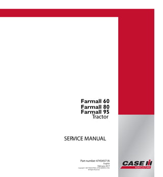 Part number 47454571
SERVICEMANUAL
Tractor
SERVICE MANUAL
Tractor
Part number 47454571A
English
February 2017
Copyright © 2017 INDUSTRIAL LATIN AMERICA LTDA
All Rights Reserved.
Farmall 60
Farmall 80
Farmall 95
Farmall 60
Farmall 80
Farmall 95
 