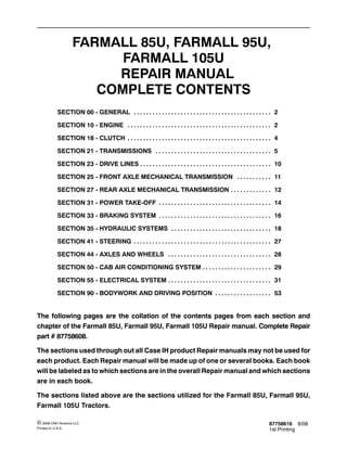 87758616 8/08
1st Printing
© 2008 CNH America LLC
Printed In U.S.A.
FARMALL 85U, FARMALL 95U,
FARMALL 105U
REPAIR MANUAL
COMPLETE CONTENTS
SECTION 00 - GENERAL 2. . . . . . . . . . . . . . . . . . . . . . . . . . . . . . . . . . . . . . . . . . . .
SECTION 10 - ENGINE 2. . . . . . . . . . . . . . . . . . . . . . . . . . . . . . . . . . . . . . . . . . . . . .
SECTION 18 - CLUTCH 4. . . . . . . . . . . . . . . . . . . . . . . . . . . . . . . . . . . . . . . . . . . . . .
SECTION 21 - TRANSMISSIONS 5. . . . . . . . . . . . . . . . . . . . . . . . . . . . . . . . . . . . .
SECTION 23 - DRIVE LINES 10. . . . . . . . . . . . . . . . . . . . . . . . . . . . . . . . . . . . . . . . . .
SECTION 25 - FRONT AXLE MECHANICAL TRANSMISSION 11. . . . . . . . . . .
SECTION 27 - REAR AXLE MECHANICAL TRANSMISSION 12. . . . . . . . . . . . .
SECTION 31 - POWER TAKE-OFF 14. . . . . . . . . . . . . . . . . . . . . . . . . . . . . . . . . . . .
SECTION 33 - BRAKING SYSTEM 16. . . . . . . . . . . . . . . . . . . . . . . . . . . . . . . . . . . .
SECTION 35 - HYDRAULIC SYSTEMS 18. . . . . . . . . . . . . . . . . . . . . . . . . . . . . . . .
SECTION 41 - STEERING 27. . . . . . . . . . . . . . . . . . . . . . . . . . . . . . . . . . . . . . . . . . . .
SECTION 44 - AXLES AND WHEELS 28. . . . . . . . . . . . . . . . . . . . . . . . . . . . . . . . .
SECTION 50 - CAB AIR CONDITIONING SYSTEM 29. . . . . . . . . . . . . . . . . . . . . .
SECTION 55 - ELECTRICAL SYSTEM 31. . . . . . . . . . . . . . . . . . . . . . . . . . . . . . . . .
SECTION 90 - BODYWORK AND DRIVING POSITION 53. . . . . . . . . . . . . . . . . .
The following pages are the collation of the contents pages from each section and
chapter of the Farmall 85U, Farmall 95U, Farmall 105U Repair manual. Complete Repair
part # 87758608.
The sections used through out all Case IH product Repair manuals may not be used for
each product. Each Repair manual will be made up of one or several books. Each book
will be labeled as to which sections are in the overall Repair manual and which sections
are in each book.
The sections listed above are the sections utilized for the Farmall 85U, Farmall 95U,
Farmall 105U Tractors.
 