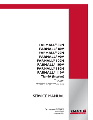 Printed in U.S.A.
© 2017 CNH Industrial Italia S.p.A. All Rights Reserved.
Case IH is a trademark registered in the United States and many
other countries, owned or licensed to CNH Industrial N.V.,
its subsidiaries or affiliates.
FARMALL®
80N
FARMALL®
80V
FARMALL®
90N
FARMALL®
90V
FARMALL®
100N
FARMALL®
100V
FARMALL®
110N
FARMALL®
110V
Tier 4A (interim)
Tractor
PIN HLRQ010N*JLU***** and above
Part number 51526052
1st
edition English
November 2018
SERVICE MANUAL
 
