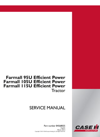 Part number 84568025
SERVICEMANUAL
1/3
Farmall 95U
Farmall 105U
Farmall 115U
Efficient Power
Tractor
SERVICE MANUAL
Farmall 95U Efficient Power
Farmall 105U Efficient Power
Farmall 115U Efficient Power
Tractor
Part number 84568025
English
March 2013
Copyright © 2013 CNH Europe Holding S.A. All Rights Reserved.
 