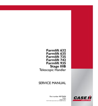 Part number 48192604
1/2
Farmlift 632
Farmlift 635
Farmlift 735
Farmlift 742
Farmlift 935
Telescopic Handler
SERVICE MANUAL
Farmlift 632
Farmlift 635
Farmlift 735
Farmlift 742
Farmlift 935
Stage IIIB
Telescopic Handler
Part number 48192604
English
August 2017
© 2017 CNH Industrial Italia S.p.A. All Rights Reserved.
SERVICEMANUAL
 
