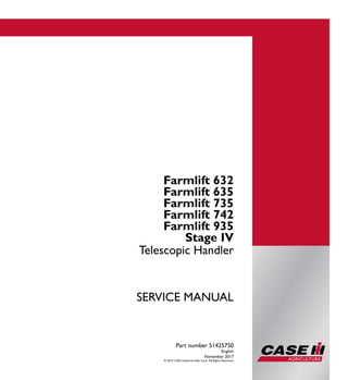 Part number 51425750
1/2
Farmlift 632
Farmlift 635
Farmlift 735
Farmlift 742
Farmlift 935
Telescopic Handler
SERVICE MANUAL
Farmlift 632
Farmlift 635
Farmlift 735
Farmlift 742
Farmlift 935
Stage IV
Telescopic Handler
Part number 51425750
English
November 2017
© 2017 CNH Industrial Italia S.p.A. All Rights Reserved.
SERVICEMANUAL
 