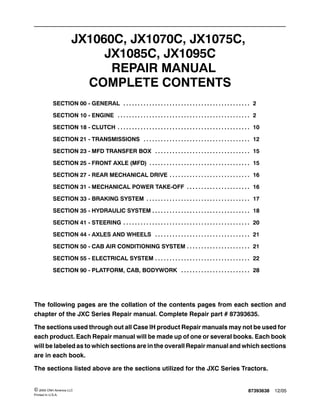 87393638 12/05© 2005 CNH America LLC
Printed In U.S.A.
JX1060C, JX1070C, JX1075C,
JX1085C, JX1095C
REPAIR MANUAL
COMPLETE CONTENTS
SECTION 00 - GENERAL 2. . . . . . . . . . . . . . . . . . . . . . . . . . . . . . . . . . . . . . . . . . . .
SECTION 10 - ENGINE 2. . . . . . . . . . . . . . . . . . . . . . . . . . . . . . . . . . . . . . . . . . . . . .
SECTION 18 - CLUTCH 10. . . . . . . . . . . . . . . . . . . . . . . . . . . . . . . . . . . . . . . . . . . . . .
SECTION 21 - TRANSMISSIONS 12. . . . . . . . . . . . . . . . . . . . . . . . . . . . . . . . . . . . .
SECTION 23 - MFD TRANSFER BOX 15. . . . . . . . . . . . . . . . . . . . . . . . . . . . . . . . .
SECTION 25 - FRONT AXLE (MFD) 15. . . . . . . . . . . . . . . . . . . . . . . . . . . . . . . . . . .
SECTION 27 - REAR MECHANICAL DRIVE 16. . . . . . . . . . . . . . . . . . . . . . . . . . . .
SECTION 31 - MECHANICAL POWER TAKE-OFF 16. . . . . . . . . . . . . . . . . . . . . .
SECTION 33 - BRAKING SYSTEM 17. . . . . . . . . . . . . . . . . . . . . . . . . . . . . . . . . . . .
SECTION 35 - HYDRAULIC SYSTEM 18. . . . . . . . . . . . . . . . . . . . . . . . . . . . . . . . . .
SECTION 41 - STEERING 20. . . . . . . . . . . . . . . . . . . . . . . . . . . . . . . . . . . . . . . . . . . .
SECTION 44 - AXLES AND WHEELS 21. . . . . . . . . . . . . . . . . . . . . . . . . . . . . . . . .
SECTION 50 - CAB AIR CONDITIONING SYSTEM 21. . . . . . . . . . . . . . . . . . . . . .
SECTION 55 - ELECTRICAL SYSTEM 22. . . . . . . . . . . . . . . . . . . . . . . . . . . . . . . . .
SECTION 90 - PLATFORM, CAB, BODYWORK 28. . . . . . . . . . . . . . . . . . . . . . . .
The following pages are the collation of the contents pages from each section and
chapter of the JXC Series Repair manual. Complete Repair part # 87393635.
The sections used through out all Case IH product Repair manuals may not be used for
each product. Each Repair manual will be made up of one or several books. Each book
will be labeled as to which sections are in the overall Repair manual and which sections
are in each book.
The sections listed above are the sections utilized for the JXC Series Tractors.
 