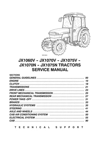 MDB1965A
JX1060V -- JX1070V -- JX1075V --
JX1070N -- JX1075N TRACTORS
SERVICE MANUAL
SECTIONS
GENERAL GUIDELINES 00. . . . . . . . . . . . . . . . . . . . . . . . . . . . . . . . . . . . . . . .
ENGINE 10. . . . . . . . . . . . . . . . . . . . . . . . . . . . . . . . . . . . . . . . . . . . . . . . . . . . . .
CLUTCH 18. . . . . . . . . . . . . . . . . . . . . . . . . . . . . . . . . . . . . . . . . . . . . . . . . . . . . .
TRANSMISSIONS 21. . . . . . . . . . . . . . . . . . . . . . . . . . . . . . . . . . . . . . . . . . . . . .
DRIVE LINES 23. . . . . . . . . . . . . . . . . . . . . . . . . . . . . . . . . . . . . . . . . . . . . . . . . .
FRONT MECHANICAL TRANSMISSION 25. . . . . . . . . . . . . . . . . . . . . . . . . .
REAR MECHANICAL TRANSMISSION 27. . . . . . . . . . . . . . . . . . . . . . . . . . .
POWER TAKE-OFF 31. . . . . . . . . . . . . . . . . . . . . . . . . . . . . . . . . . . . . . . . . . . .
BRAKES 33. . . . . . . . . . . . . . . . . . . . . . . . . . . . . . . . . . . . . . . . . . . . . . . . . . . . . .
HYDRAULIC SYSTEMS 35. . . . . . . . . . . . . . . . . . . . . . . . . . . . . . . . . . . . . . . .
STEERING 41. . . . . . . . . . . . . . . . . . . . . . . . . . . . . . . . . . . . . . . . . . . . . . . . . . . .
AXLE AND WHEELS 44. . . . . . . . . . . . . . . . . . . . . . . . . . . . . . . . . . . . . . . . . . .
CAB AIR CONDITIONING SYSTEM 50. . . . . . . . . . . . . . . . . . . . . . . . . . . . .
ELECTRICAL SYSTEM 55. . . . . . . . . . . . . . . . . . . . . . . . . . . . . . . . . . . . . . . . .
CAB 90. . . . . . . . . . . . . . . . . . . . . . . . . . . . . . . . . . . . . . . . . . . . . . . . . . . . . . . . . .
T E C H N I C A L S U P P O R T
 