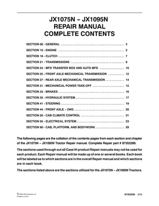 87352295 6/05© 2005 CNH America LLC
Printed In U.S.A.
JX1075N -- JX1095N
REPAIR MANUAL
COMPLETE CONTENTS
SECTION 00 - GENERAL 2. . . . . . . . . . . . . . . . . . . . . . . . . . . . . . . . . . . . . . . . . . . .
SECTION 10 - ENGINE 2. . . . . . . . . . . . . . . . . . . . . . . . . . . . . . . . . . . . . . . . . . . . . .
SECTION 18 - CLUTCH 7. . . . . . . . . . . . . . . . . . . . . . . . . . . . . . . . . . . . . . . . . . . . . .
SECTION 21 - TRANSMISSIONS 9. . . . . . . . . . . . . . . . . . . . . . . . . . . . . . . . . . . . .
SECTION 23 - MFD TRANSFER BOX AND AUTO MFD 10. . . . . . . . . . . . . . . . .
SECTION 25 - FRONT AXLE MECHANICAL TRANSMISSION 12. . . . . . . . . . .
SECTION 27 - REAR AXLE MECHANICAL TRANSMISSION 14. . . . . . . . . . . . .
SECTION 31 - MECHANICAL POWER TAKE-OFF 15. . . . . . . . . . . . . . . . . . . . . .
SECTION 33 - BRAKES 16. . . . . . . . . . . . . . . . . . . . . . . . . . . . . . . . . . . . . . . . . . . . . .
SECTION 35 - HYDRAULIC SYSTEM 17. . . . . . . . . . . . . . . . . . . . . . . . . . . . . . . . . .
SECTION 41 - STEERING 19. . . . . . . . . . . . . . . . . . . . . . . . . . . . . . . . . . . . . . . . . . . .
SECTION 44 - FRONT AXLE -- 2WD 20. . . . . . . . . . . . . . . . . . . . . . . . . . . . . . . . . . .
SECTION 50 - CAB CLIMATE CONTROL 21. . . . . . . . . . . . . . . . . . . . . . . . . . . . . .
SECTION 55 - ELECTRICAL SYSTEM 23. . . . . . . . . . . . . . . . . . . . . . . . . . . . . . . . .
SECTION 90 - CAB, PLATFORM, AND BODYWORK 29. . . . . . . . . . . . . . . . . . . .
The following pages are the collation of the contents pages from each section and chapter
of the JX1075N -- JX1095N Tractor Repair manual. Complete Repair part # 87352289.
The sections used through out all Case IH product Repair manuals may not be used for
each product. Each Repair manual will be made up of one or several books. Each book
will be labeled as to which sections are in the overall Repair manual and which sections
are in each book.
The sections listed above are the sections utilized for the JX1075N -- JX1095N Tractors.
 