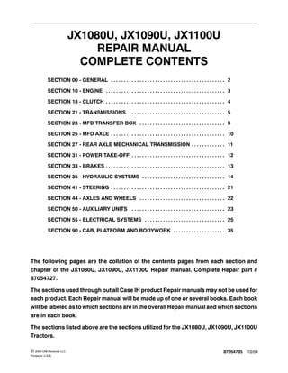 87054735 10/04© 2004 CNH America LLC
Printed In U.S.A.
JX1080U, JX1090U, JX1100U
REPAIR MANUAL
COMPLETE CONTENTS
SECTION 00 - GENERAL 2. . . . . . . . . . . . . . . . . . . . . . . . . . . . . . . . . . . . . . . . . . . .
SECTION 10 - ENGINE 3. . . . . . . . . . . . . . . . . . . . . . . . . . . . . . . . . . . . . . . . . . . . . .
SECTION 18 - CLUTCH 4. . . . . . . . . . . . . . . . . . . . . . . . . . . . . . . . . . . . . . . . . . . . . .
SECTION 21 - TRANSMISSIONS 5. . . . . . . . . . . . . . . . . . . . . . . . . . . . . . . . . . . . .
SECTION 23 - MFD TRANSFER BOX 9. . . . . . . . . . . . . . . . . . . . . . . . . . . . . . . . .
SECTION 25 - MFD AXLE 10. . . . . . . . . . . . . . . . . . . . . . . . . . . . . . . . . . . . . . . . . . . .
SECTION 27 - REAR AXLE MECHANICAL TRANSMISSION 11. . . . . . . . . . . . .
SECTION 31 - POWER TAKE-OFF 12. . . . . . . . . . . . . . . . . . . . . . . . . . . . . . . . . . . .
SECTION 33 - BRAKES 13. . . . . . . . . . . . . . . . . . . . . . . . . . . . . . . . . . . . . . . . . . . . . .
SECTION 35 - HYDRAULIC SYSTEMS 14. . . . . . . . . . . . . . . . . . . . . . . . . . . . . . . .
SECTION 41 - STEERING 21. . . . . . . . . . . . . . . . . . . . . . . . . . . . . . . . . . . . . . . . . . . .
SECTION 44 - AXLES AND WHEELS 22. . . . . . . . . . . . . . . . . . . . . . . . . . . . . . . . .
SECTION 50 - AUXILIARY UNITS 23. . . . . . . . . . . . . . . . . . . . . . . . . . . . . . . . . . . . .
SECTION 55 - ELECTRICAL SYSTEMS 25. . . . . . . . . . . . . . . . . . . . . . . . . . . . . . .
SECTION 90 - CAB, PLATFORM AND BODYWORK 35. . . . . . . . . . . . . . . . . . . .
The following pages are the collation of the contents pages from each section and
chapter of the JX1080U, JX1090U, JX1100U Repair manual. Complete Repair part #
87054727.
The sections used through out all Case IH product Repair manuals may not be used for
each product. Each Repair manual will be made up of one or several books. Each book
will be labeled as to which sections are in the overall Repair manual and which sections
are in each book.
The sections listed above are the sections utilized for the JX1080U, JX1090U, JX1100U
Tractors.
 