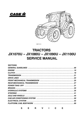 TRACTORS
JX1070U -- JX1080U -- JX1090U -- JX1100U
SERVICE MANUAL
SECTIONS
GENERAL GUIDELINES 00. . . . . . . . . . . . . . . . . . . . . . . . . . . . . . . . . . . . . . . . . . . . . . . . . . . . . .
ENGINE 10. . . . . . . . . . . . . . . . . . . . . . . . . . . . . . . . . . . . . . . . . . . . . . . . . . . . . . . . . . . . . . . . . . . . .
CLUTCH 18. . . . . . . . . . . . . . . . . . . . . . . . . . . . . . . . . . . . . . . . . . . . . . . . . . . . . . . . . . . . . . . . . . . . .
TRANSMISSION 21. . . . . . . . . . . . . . . . . . . . . . . . . . . . . . . . . . . . . . . . . . . . . . . . . . . . . . . . . . . . . .
DRIVE LINES 23. . . . . . . . . . . . . . . . . . . . . . . . . . . . . . . . . . . . . . . . . . . . . . . . . . . . . . . . . . . . . . . .
FRONT MECHANICAL TRANSMISSION 25. . . . . . . . . . . . . . . . . . . . . . . . . . . . . . . . . . . . . . . .
REAR MECHANICAL TRANSMISSION 27. . . . . . . . . . . . . . . . . . . . . . . . . . . . . . . . . . . . . . . . .
POWER TAKE-OFF 31. . . . . . . . . . . . . . . . . . . . . . . . . . . . . . . . . . . . . . . . . . . . . . . . . . . . . . . . . .
BRAKES 33. . . . . . . . . . . . . . . . . . . . . . . . . . . . . . . . . . . . . . . . . . . . . . . . . . . . . . . . . . . . . . . . . . . . .
HYDRAULIC SYSTEMS 35. . . . . . . . . . . . . . . . . . . . . . . . . . . . . . . . . . . . . . . . . . . . . . . . . . . . . . .
STEERING 41. . . . . . . . . . . . . . . . . . . . . . . . . . . . . . . . . . . . . . . . . . . . . . . . . . . . . . . . . . . . . . . . . . .
AXLE AND WHEELS 44. . . . . . . . . . . . . . . . . . . . . . . . . . . . . . . . . . . . . . . . . . . . . . . . . . . . . . . . . .
CAB AIR CONDITIONING SYSTEM 50. . . . . . . . . . . . . . . . . . . . . . . . . . . . . . . . . . . . . . . . . . . .
ELECTRICAL SYSTEM 55. . . . . . . . . . . . . . . . . . . . . . . . . . . . . . . . . . . . . . . . . . . . . . . . . . . . . . . .
PLATFORM, CAB, BODYWORK 90. . . . . . . . . . . . . . . . . . . . . . . . . . . . . . . . . . . . . . . . . . . . . . .
S E R V I C E
 