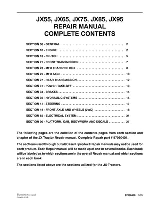 87060406 3/05© 2005 CNH America LLC
Printed In U.S.A.
JX55, JX65, JX75, JX85, JX95
REPAIR MANUAL
COMPLETE CONTENTS
SECTION 00 - GENERAL 2. . . . . . . . . . . . . . . . . . . . . . . . . . . . . . . . . . . . . . . . . . . .
SECTION 10 - ENGINE 2. . . . . . . . . . . . . . . . . . . . . . . . . . . . . . . . . . . . . . . . . . . . . .
SECTION 18 - CLUTCH 5. . . . . . . . . . . . . . . . . . . . . . . . . . . . . . . . . . . . . . . . . . . . . .
SECTION 21 - FRONT TRANSMISSION 7. . . . . . . . . . . . . . . . . . . . . . . . . . . . . . .
SECTION 23 - MFD TRANSFER BOX 8. . . . . . . . . . . . . . . . . . . . . . . . . . . . . . . . .
SECTION 25 - MFD AXLE 10. . . . . . . . . . . . . . . . . . . . . . . . . . . . . . . . . . . . . . . . . . . .
SECTION 27 - REAR TRANSMISSION 12. . . . . . . . . . . . . . . . . . . . . . . . . . . . . . . . .
SECTION 31 - POWER TAKE-OFF 13. . . . . . . . . . . . . . . . . . . . . . . . . . . . . . . . . . . .
SECTION 33 - BRAKES 14. . . . . . . . . . . . . . . . . . . . . . . . . . . . . . . . . . . . . . . . . . . . . .
SECTION 35 - HYDRAULIC SYSTEMS 15. . . . . . . . . . . . . . . . . . . . . . . . . . . . . . . .
SECTION 41 - STEERING 17. . . . . . . . . . . . . . . . . . . . . . . . . . . . . . . . . . . . . . . . . . . .
SECTION 44 - FRONT AXLE AND WHEELS (2WD) 18. . . . . . . . . . . . . . . . . . . . .
SECTION 55 - ELECTRICAL SYSTEM 21. . . . . . . . . . . . . . . . . . . . . . . . . . . . . . . . .
SECTION 90 - PLATFORM, CAB, BODYWORK AND DECALS 27. . . . . . . . . . .
The following pages are the collation of the contents pages from each section and
chapter of the JX Tractor Repair manual. Complete Repair part # 87060401.
The sections used through out all Case IH product Repair manuals may not be used for
each product. Each Repair manual will be made up of one or several books. Each book
will be labeled as to which sections are in the overall Repair manual and which sections
are in each book.
The sections listed above are the sections utilized for the JX Tractors.
 