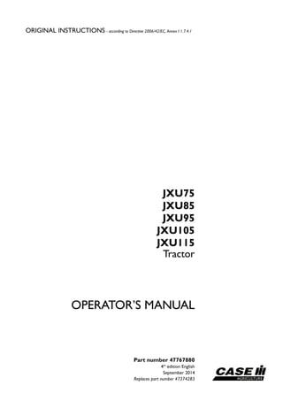 ORIGINAL INSTRUCTIONS - according to Directive 2006/42/EC, Annex I 1.7.4.1
Part number 47767880
4th
edition English
September 2014
Replaces part number 47374283
OPERATOR’S MANUAL
Tractor
JXU75
JXU85
JXU95
JXU105
JXU115
 