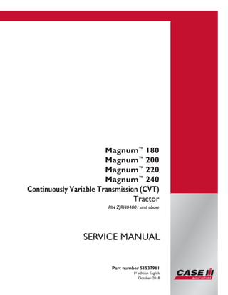 Printed in U.S.A.
© 2018 CNH Industrial America LLC. All Rights Reserved.
Case IH is a trademark registered in the United States and many
other countries, owned or licensed to CNH Industrial N.V.,
its subsidiaries or affiliates.
Magnum™
180
Magnum™
200
Magnum™
220
Magnum™
240
Continuously Variable Transmission (CVT)
Tractor
PIN ZJRH04001 and above
Part number 51537961
1st
edition English
October 2018
SERVICE MANUAL
 