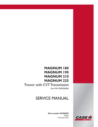 Printed in U.S.A.
Copyright © 2010 CNH America LLC. All Rights Reserved.
Case is a registered trademark of CNH America LLC.
Racine Wisconsin 53404 U.S.A.
MAGNUM 180
MAGNUM 190
MAGNUM 210
MAGNUM 225
Tractor with CVT Transmission
from PIN ZARH06086
Part number 84386820
English
November 2010
SERVICE MANUAL
 