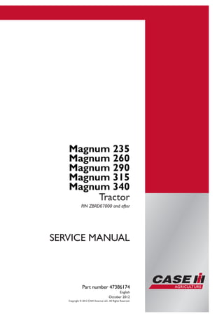 Part number 47386174
SERVICEMANUAL
2/4
Magnum 235
Magnum 260
Magnum 290
Magnum 315
Magnum 340
Tractor
SERVICE MANUAL
Magnum 235
Magnum 260
Magnum 290
Magnum 315
Magnum 340
Tractor
PIN ZBRD07000 and after
Part number 47386174
English
October 2012
Copyright © 2012 CNH America LLC. All Rights Reserved.
 