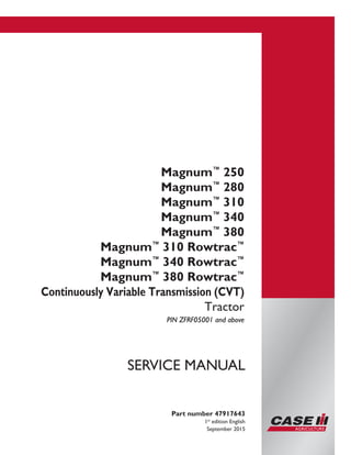 Printed in U.S.A.
© 2015 CNH Industrial America LLC. All Rights Reserved.
Case IH is a trademark registered in the United States and many
other countries, owned by or licensed to CNH Industrial N.V.,
its subsidiaries or affiliates.
Magnum™
250
Magnum™
280
Magnum™
310
Magnum™
340
Magnum™
380
Magnum™
310 Rowtrac™
Magnum™
340 Rowtrac™
Magnum™
380 Rowtrac™
Continuously Variable Transmission (CVT)
Tractor
PIN ZFRF05001 and above
Part number 47917643
1st
edition English
September 2015
SERVICE MANUAL
 