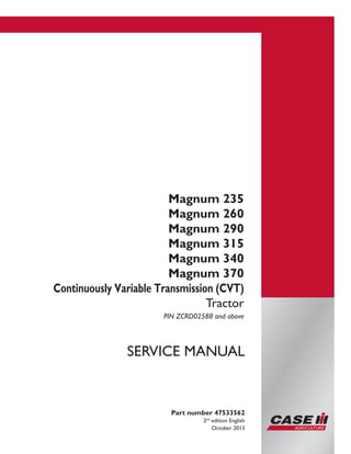 Printed in U.S.A.
Copyright © 2013 CNH America LLC. All Rights Reserved.
Case IH is a registered trademark of CNH America LLC.
Racine Wisconsin 53404 U.S.A.
Magnum 235
Magnum 260
Magnum 290
Magnum 315
Magnum 340
Magnum 370
Continuously Variable Transmission (CVT)
Tractor
PIN ZCRD02588 and above
Part number 47533562
2nd
edition English
October 2013
SERVICE MANUAL
 