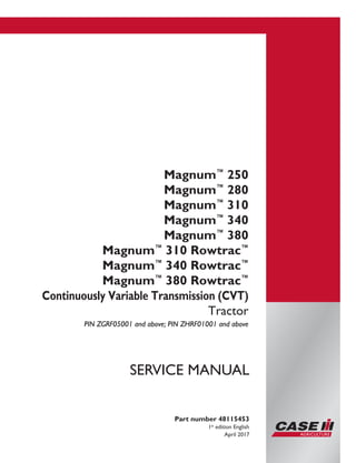 Printed in U.S.A.
© 2017 CNH Industrial America LLC. All Rights Reserved.
Case IH is a trademark registered in the United States and many
other countries, owned by or licensed to CNH Industrial N.V.,
its subsidiaries or affiliates.
Magnum™
250
Magnum™
280
Magnum™
310
Magnum™
340
Magnum™
380
Magnum™
310 Rowtrac™
Magnum™
340 Rowtrac™
Magnum™
380 Rowtrac™
Continuously Variable Transmission (CVT)
Tractor
PIN ZGRF05001 and above; PIN ZHRF01001 and above
Part number 48115453
1st
edition English
April 2017
SERVICE MANUAL
 