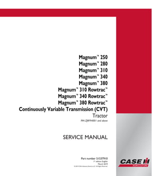 © 2019 CNH Industrial America LLC. All Rights Reserved.
Part number 51537910
1st
edition English
March 2019
SERVICE MANUAL
Magnum™
250
Magnum™
280
Magnum™
310
Magnum™
340
Magnum™
380
Magnum™
310 Rowtrac™
Magnum™
340 Rowtrac™
Magnum™
380 Rowtrac™
Continuously Variable Transmission (CVT)
Tractor
PIN ZJRF94001 and above
Part number 51537910
SERVICEMANUAL
Magnum™
250
Magnum™
280
Magnum™
310
Magnum™
340
Magnum™
380
Magnum™
310 Rowtrac™
Magnum™
340 Rowtrac™
Magnum™
380 Rowtrac™
Continuously Variable
Transmission (CVT)
Tractor
PIN ZJRF94001 and above
 