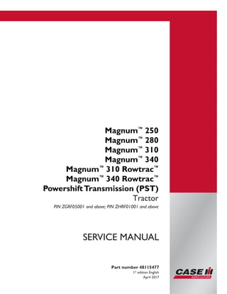 Printed in U.S.A.
© 2017 CNH Industrial America LLC. All Rights Reserved.
Case IH is a trademark registered in the United States and many
other countries, owned or licensed to CNH Industrial N.V.,
its subsidiaries or affiliates.
Magnum™
250
Magnum™
280
Magnum™
310
Magnum™
340
Magnum™
310 Rowtrac™
Magnum™
340 Rowtrac™
PowershiftTransmission (PST)
Tractor
PIN ZGRF05001 and above; PIN ZHRF01001 and above
Part number 48115477
1st
edition English
April 2017
SERVICE MANUAL
 