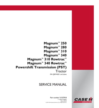 © 2019 CNH Industrial America LLC. All Rights Reserved.
Part number 51537918
1st
edition English
March 2019
SERVICE MANUAL
Magnum™
250
Magnum™
280
Magnum™
310
Magnum™
340
Magnum™
310 Rowtrac™
Magnum™
340 Rowtrac™
Powershift Transmission (PST)
Tractor
PIN ZJRF94001 and above
Part number 51537918
SERVICEMANUAL
Magnum™
250
Magnum™
280
Magnum™
310
Magnum™
340
Magnum™
310 Rowtrac™
Magnum™
340 Rowtrac™
Powershift
Transmission (PST)
Tractor
PIN ZJRF94001 and above
 