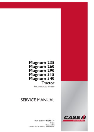 Part number 47386174
SERVICE
MANUAL
2/4
Magnum 235
Magnum 260
Magnum 290
Magnum 315
Magnum 340
Tractor
SERVICE MANUAL
Magnum 235
Magnum 260
Magnum 290
Magnum 315
Magnum 340
Tractor
PIN ZBRD07000 and after
Part number 47386174
English
October 2012
Copyright © 2012 CNH America LLC. All Rights Reserved.
 