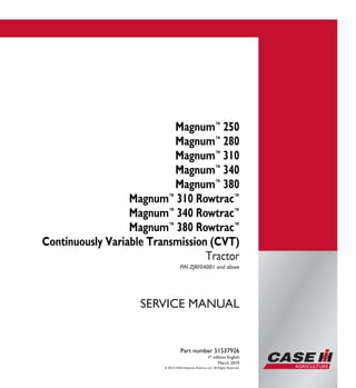 © 2019 CNH Industrial America LLC. All Rights Reserved.
Part number 51537926
1st
edition English
March 2019
SERVICE MANUAL
Magnum™
250
Magnum™
280
Magnum™
310
Magnum™
340
Magnum™
380
Magnum™
310 Rowtrac™
Magnum™
340 Rowtrac™
Magnum™
380 Rowtrac™
Continuously Variable Transmission (CVT)
Tractor
PIN ZJRF04001 and above
Part number 51537926
SERVICE
MANUAL
Magnum™
250
Magnum™
280
Magnum™
310
Magnum™
340
Magnum™
380
Magnum™
310 Rowtrac™
Magnum™
340 Rowtrac™
Magnum™
380 Rowtrac™
Continuously Variable
Transmission (CVT)
Tractor
PIN ZJRF04001 and above
 