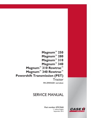 Printed in U.S.A.
© 2015 CNH Industrial America LLC. All Rights Reserved.
Case IH is a trademark registered in the United States and many
other countries, owned by or licensed to CNH Industrial N.V.,
its subsidiaries or affiliates.
Magnum™
250
Magnum™
280
Magnum™
310
Magnum™
340
Magnum™
310 Rowtrac™
Magnum™
340 Rowtrac™
Powershift Transmission (PST)
Tractor
PIN ZFRF05001 and above
Part number 47917644
1st
edition English
September 2015
SERVICE MANUAL
 