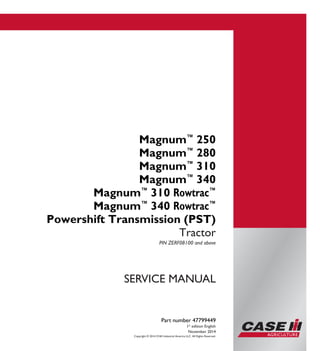 Copyright © 2014 CNH Industrial America LLC. All Rights Reserved.
Part number 47799449
1st
edition English
November 2014
SERVICE MANUAL
Magnum™
250
Magnum™
280
Magnum™
310
Magnum™
340
Magnum™
310 Rowtrac™
Magnum™
340 Rowtrac™
Powershift Transmission (PST)
Tractor
PIN ZERF08100 and above
Part number 47799449
SERVICEMANUAL
1/5
Magnum™
250
Magnum™
280
Magnum™
310
Magnum™
340
Magnum™
310 Rowtrac™
Magnum™
340 Rowtrac™
Powershift
Transmission (PST)
Tractor
PIN ZERF08100 and above
 
