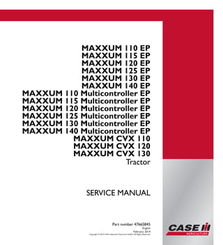 Part number 47665845
SERVICEMANUAL
1/3
Tractor
MAXXUM EP
110 - 140
MAXXUM Multicontroller EP
110 - 140
MAXXUM CVX
110 - 130
SERVICE MANUAL
MAXXUM 110 EP
MAXXUM 115 EP
MAXXUM 120 EP
MAXXUM 125 EP
MAXXUM 130 EP
MAXXUM 140 EP
MAXXUM 110 Multicontroller EP
MAXXUM 115 Multicontroller EP
MAXXUM 120 Multicontroller EP
MAXXUM 125 Multicontroller EP
MAXXUM 130 Multicontroller EP
MAXXUM 140 Multicontroller EP
MAXXUM CVX 110
MAXXUM CVX 120
MAXXUM CVX 130
Tractor
Part number 47665845
English
February 2014
Copyright © 2014 CNH Industrial Osterreich GmbH. All Rights Reserved.
 